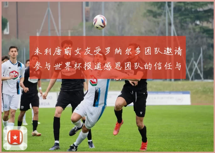 米利唐前女友受罗纳尔多团队邀请参与世界杯报道感恩团队的信任与支持