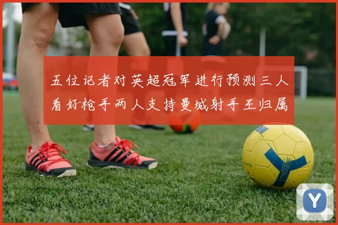 五位记者对英超冠军进行预测三人看好枪手两人支持曼城射手王归属无疑