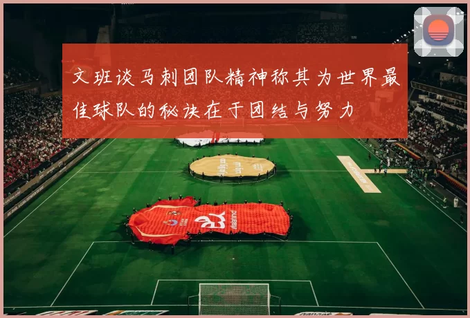 文班谈马刺团队精神称其为世界最佳球队的秘诀在于团结与努力