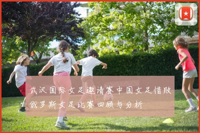 武汉国际女足邀请赛中国女足惜败俄罗斯女足比赛回顾与分析