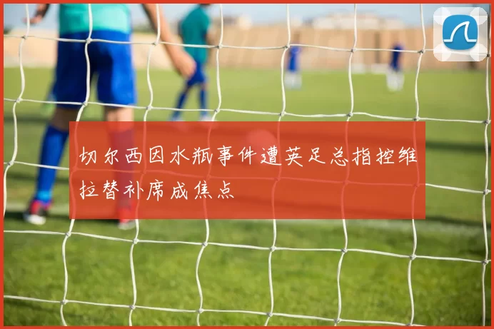 切尔西因水瓶事件遭英足总指控维拉替补席成焦点
