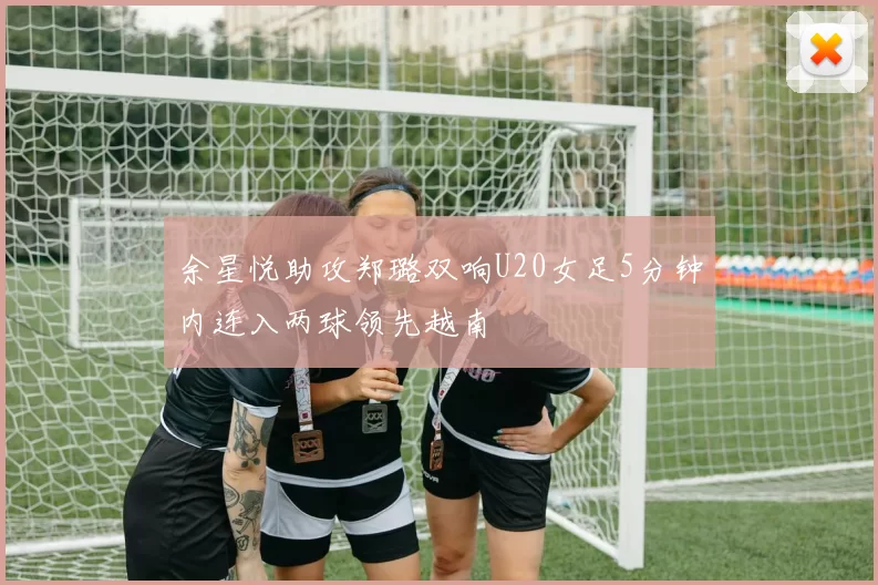余星悦助攻郑璐双响U20女足5分钟内连入两球领先越南