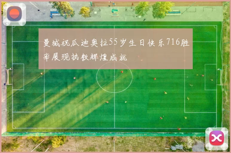 曼城祝瓜迪奥拉55岁生日快乐716胜率展现执教辉煌成就