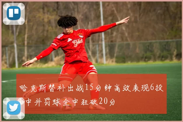 哈克斯替补出战15分钟高效表现6投5中并罚球全中狂砍20分