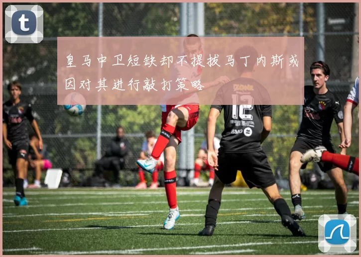 皇马中卫短缺却不提拔马丁内斯或因对其进行敲打策略