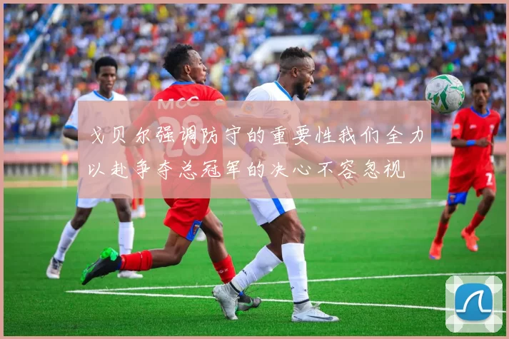 戈贝尔强调防守的重要性我们全力以赴争夺总冠军的决心不容忽视