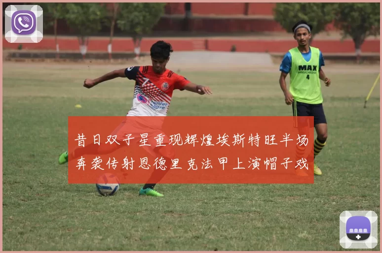 昔日双子星重现辉煌埃斯特旺半场奔袭传射恩德里克法甲上演帽子戏法
