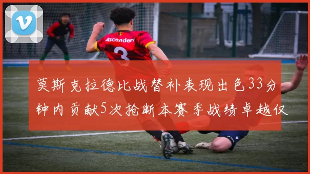 莫斯克拉德比战替补表现出色33分钟内贡献5次抢断本赛季战绩卓越仅1负