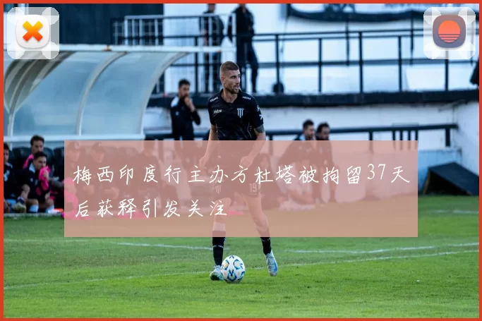 梅西印度行主办方杜塔被拘留37天后获释引发关注