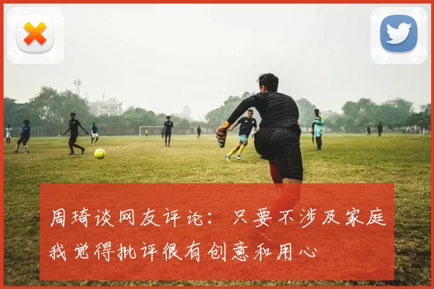 周琦谈网友评论：只要不涉及家庭我觉得批评很有创意和用心