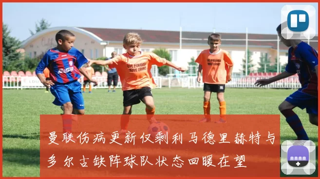 曼联伤病更新仅剩利马德里赫特与多尔古缺阵球队状态回暖在望
