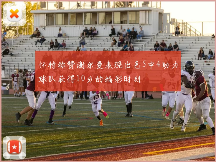 怀特称赞谢尔曼表现出色5中4助力球队获得10分的精彩时刻