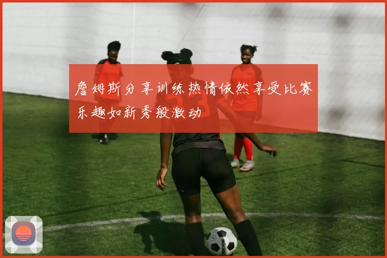 詹姆斯分享训练热情依然享受比赛乐趣如新秀般激动