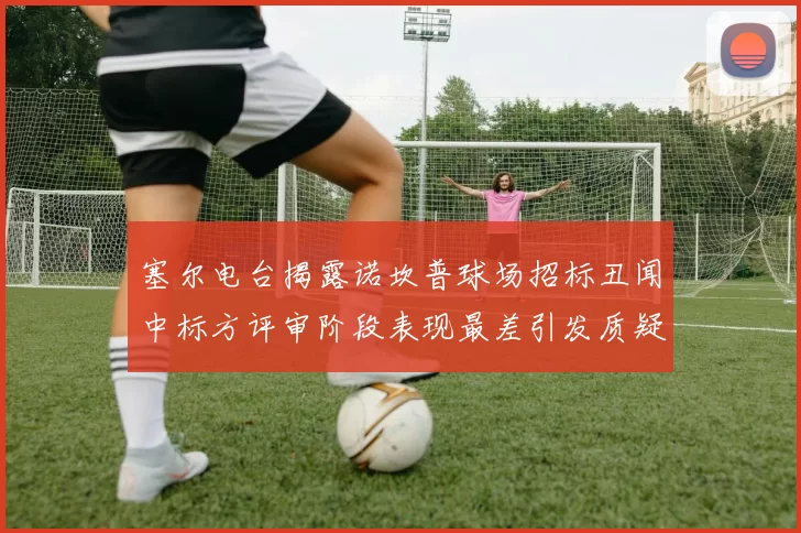 塞尔电台揭露诺坎普球场招标丑闻中标方评审阶段表现最差引发质疑