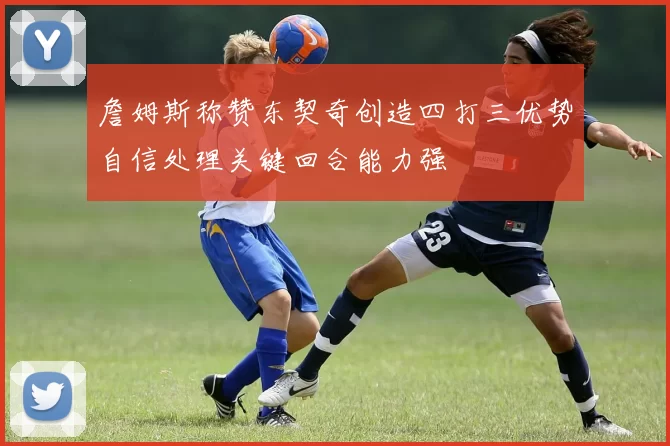 詹姆斯称赞东契奇创造四打三优势自信处理关键回合能力强