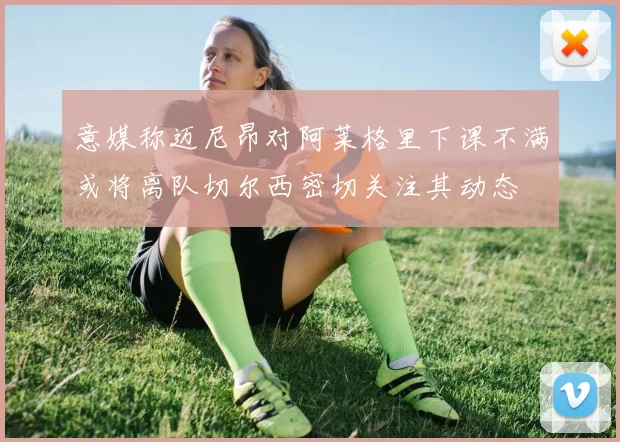 意媒称迈尼昂对阿莱格里下课不满或将离队切尔西密切关注其动态