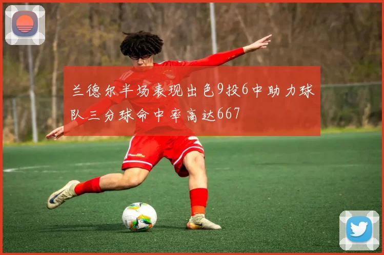 兰德尔半场表现出色9投6中助力球队三分球命中率高达667